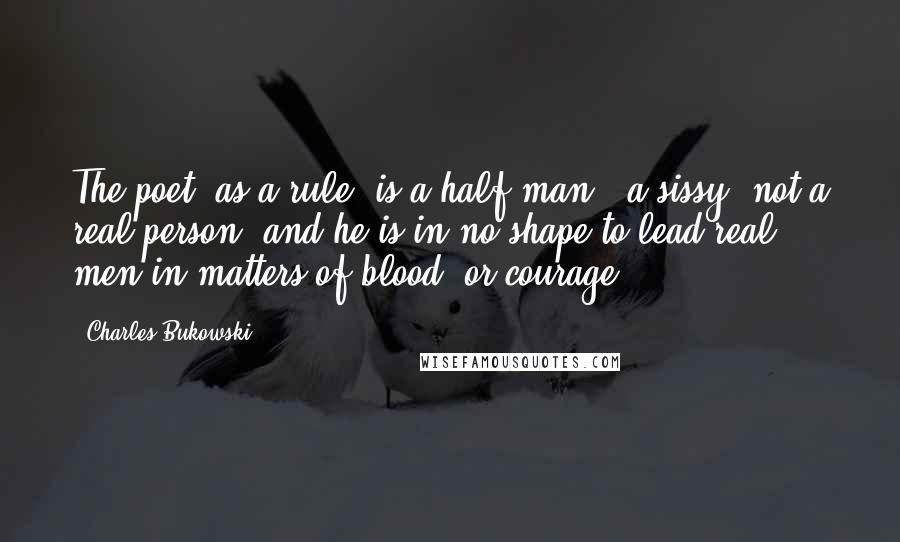 Charles Bukowski Quotes: The poet, as a rule, is a half-man - a sissy, not a real person, and he is in no shape to lead real men in matters of blood, or courage.