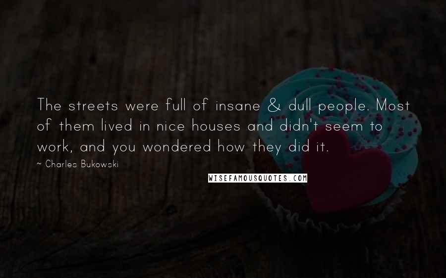 Charles Bukowski Quotes: The streets were full of insane & dull people. Most of them lived in nice houses and didn't seem to work, and you wondered how they did it.