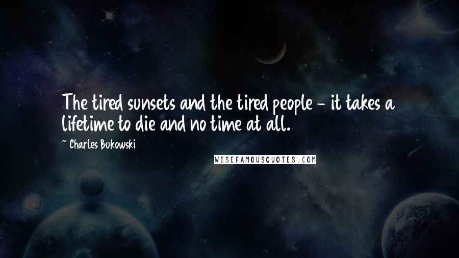 Charles Bukowski Quotes: The tired sunsets and the tired people - it takes a lifetime to die and no time at all.