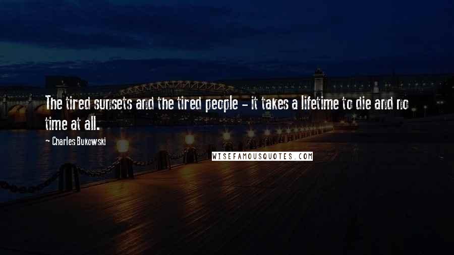 Charles Bukowski Quotes: The tired sunsets and the tired people - it takes a lifetime to die and no time at all.