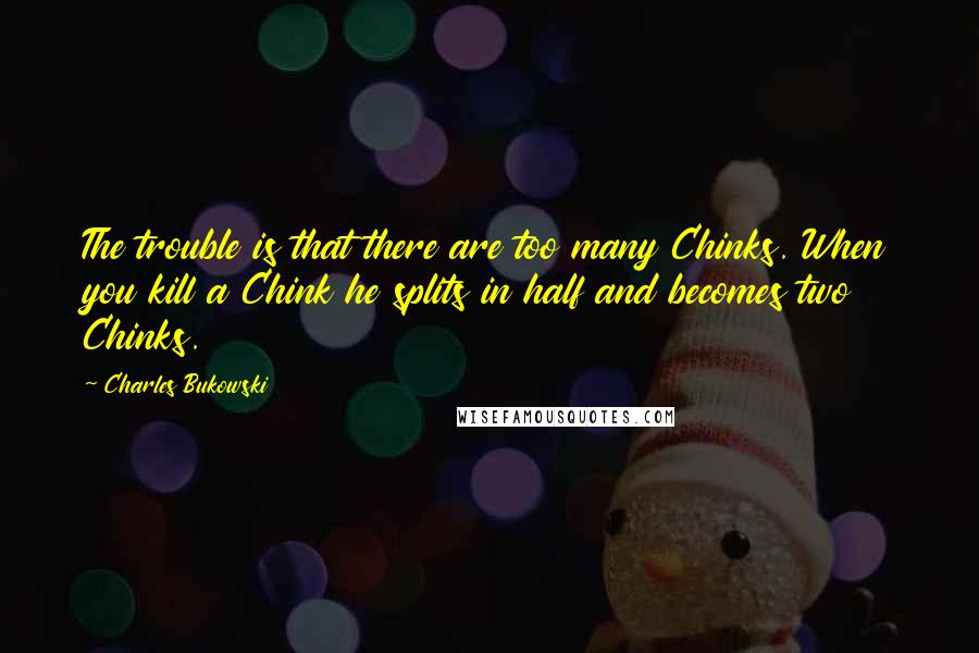 Charles Bukowski Quotes: The trouble is that there are too many Chinks. When you kill a Chink he splits in half and becomes two Chinks.