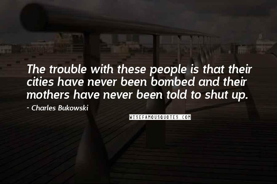 Charles Bukowski Quotes: The trouble with these people is that their cities have never been bombed and their mothers have never been told to shut up.