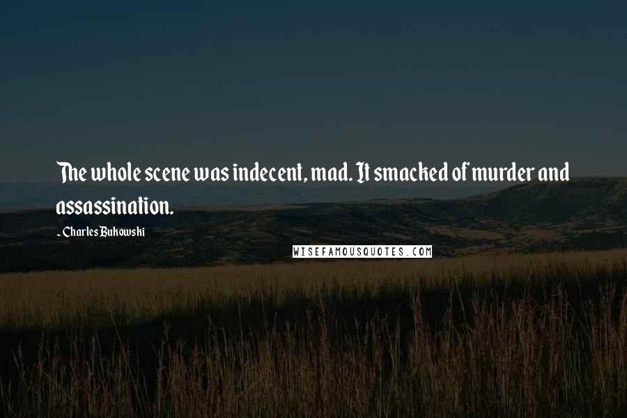 Charles Bukowski Quotes: The whole scene was indecent, mad. It smacked of murder and assassination.
