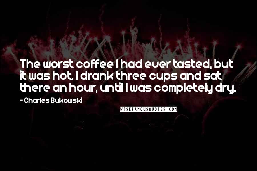 Charles Bukowski Quotes: The worst coffee I had ever tasted, but it was hot. I drank three cups and sat there an hour, until I was completely dry.