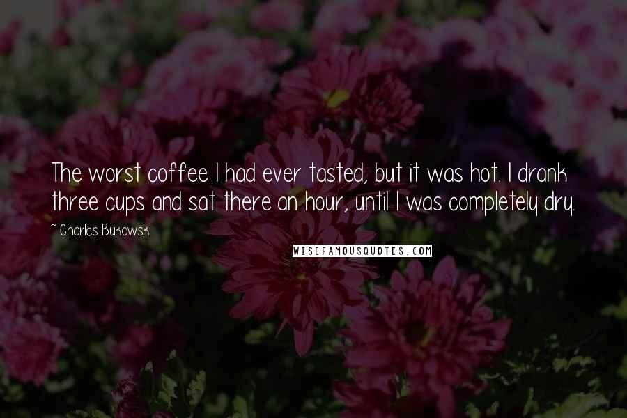 Charles Bukowski Quotes: The worst coffee I had ever tasted, but it was hot. I drank three cups and sat there an hour, until I was completely dry.