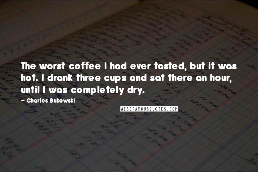 Charles Bukowski Quotes: The worst coffee I had ever tasted, but it was hot. I drank three cups and sat there an hour, until I was completely dry.