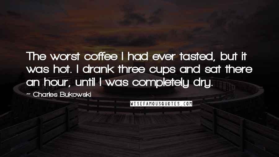 Charles Bukowski Quotes: The worst coffee I had ever tasted, but it was hot. I drank three cups and sat there an hour, until I was completely dry.