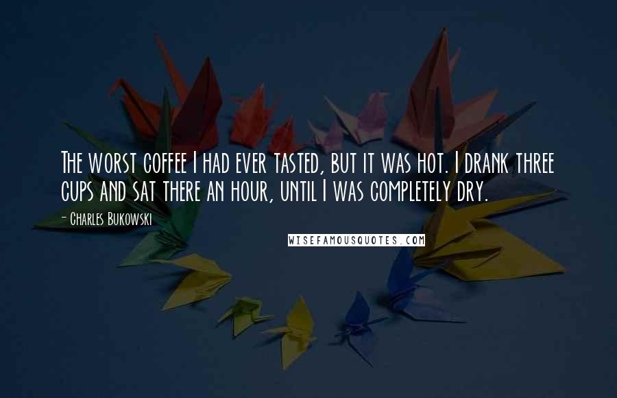 Charles Bukowski Quotes: The worst coffee I had ever tasted, but it was hot. I drank three cups and sat there an hour, until I was completely dry.