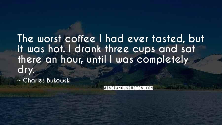 Charles Bukowski Quotes: The worst coffee I had ever tasted, but it was hot. I drank three cups and sat there an hour, until I was completely dry.