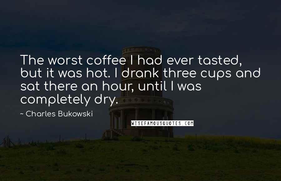 Charles Bukowski Quotes: The worst coffee I had ever tasted, but it was hot. I drank three cups and sat there an hour, until I was completely dry.