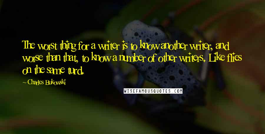 Charles Bukowski Quotes: The worst thing for a writer is to know another writer, and worse than that, to know a number of other writers. Like flies on the same turd.