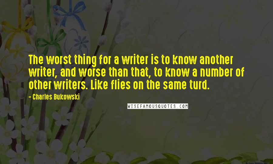 Charles Bukowski Quotes: The worst thing for a writer is to know another writer, and worse than that, to know a number of other writers. Like flies on the same turd.