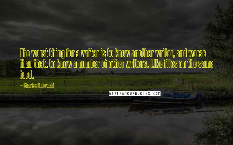 Charles Bukowski Quotes: The worst thing for a writer is to know another writer, and worse than that, to know a number of other writers. Like flies on the same turd.