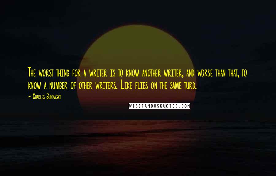 Charles Bukowski Quotes: The worst thing for a writer is to know another writer, and worse than that, to know a number of other writers. Like flies on the same turd.