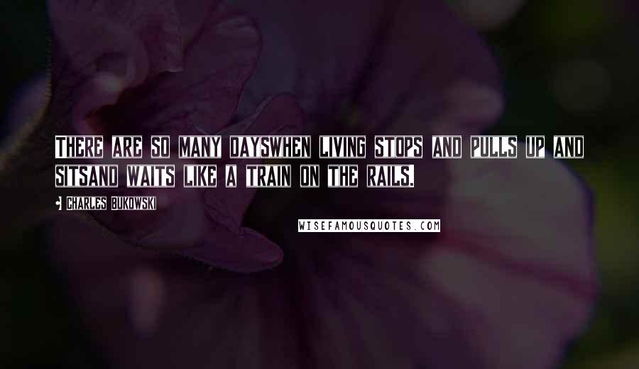 Charles Bukowski Quotes: There are so many dayswhen living stops and pulls up and sitsand waits like a train on the rails.