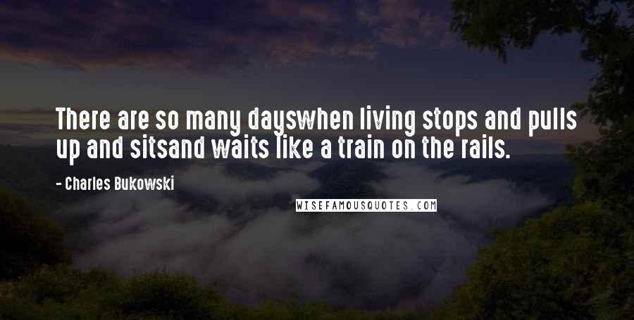 Charles Bukowski Quotes: There are so many dayswhen living stops and pulls up and sitsand waits like a train on the rails.