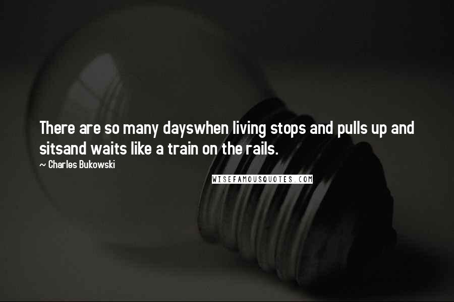 Charles Bukowski Quotes: There are so many dayswhen living stops and pulls up and sitsand waits like a train on the rails.