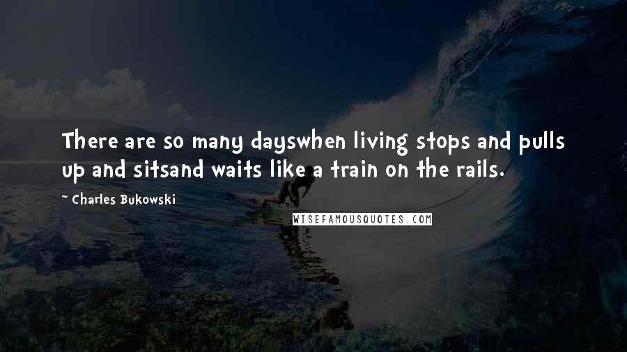 Charles Bukowski Quotes: There are so many dayswhen living stops and pulls up and sitsand waits like a train on the rails.