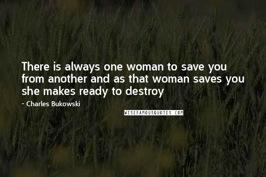 Charles Bukowski Quotes: There is always one woman to save you from another and as that woman saves you she makes ready to destroy