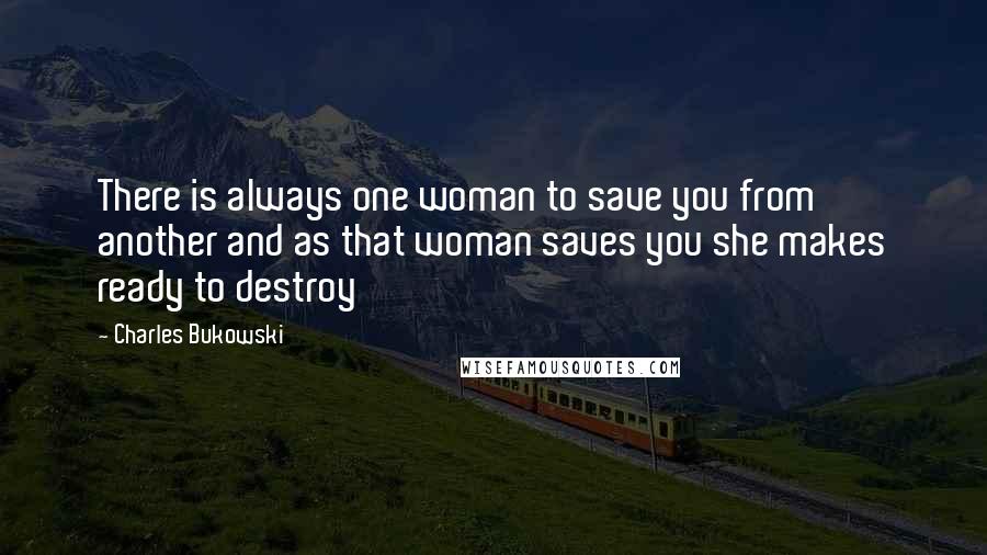 Charles Bukowski Quotes: There is always one woman to save you from another and as that woman saves you she makes ready to destroy