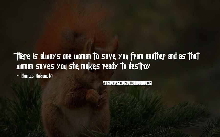 Charles Bukowski Quotes: There is always one woman to save you from another and as that woman saves you she makes ready to destroy