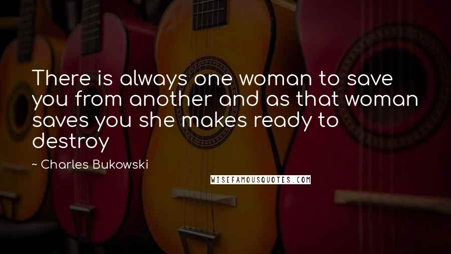 Charles Bukowski Quotes: There is always one woman to save you from another and as that woman saves you she makes ready to destroy