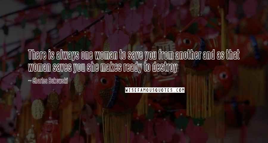 Charles Bukowski Quotes: There is always one woman to save you from another and as that woman saves you she makes ready to destroy