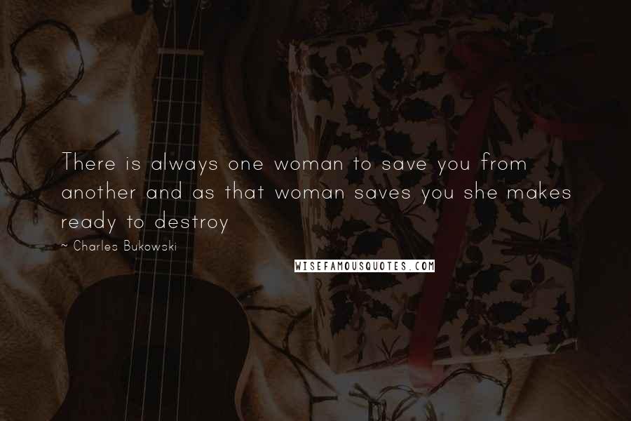Charles Bukowski Quotes: There is always one woman to save you from another and as that woman saves you she makes ready to destroy