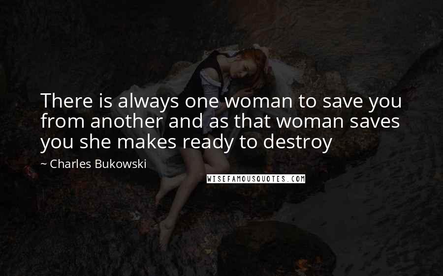 Charles Bukowski Quotes: There is always one woman to save you from another and as that woman saves you she makes ready to destroy