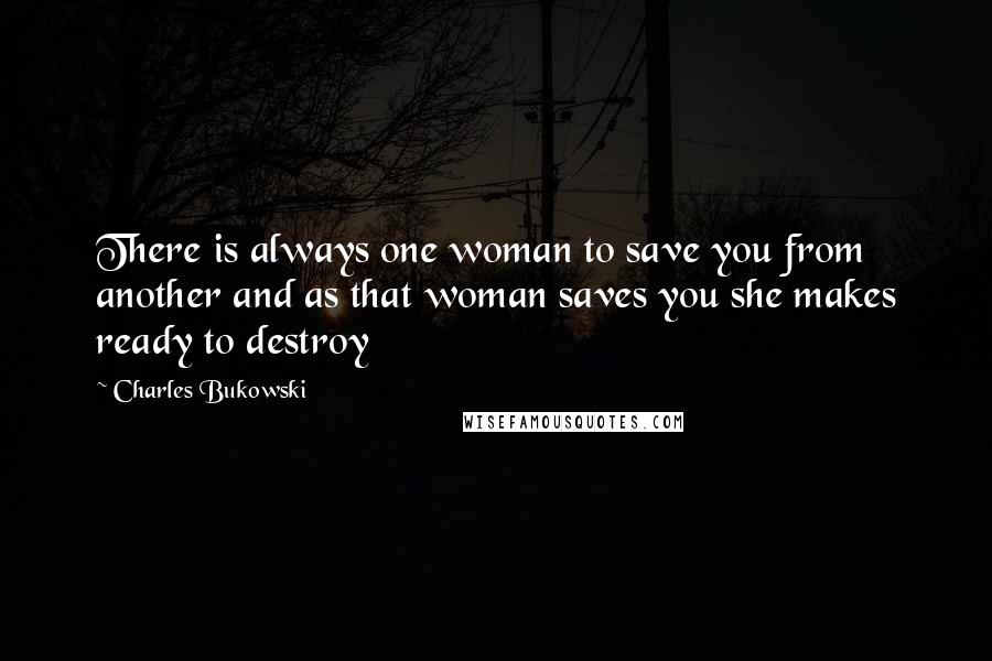Charles Bukowski Quotes: There is always one woman to save you from another and as that woman saves you she makes ready to destroy