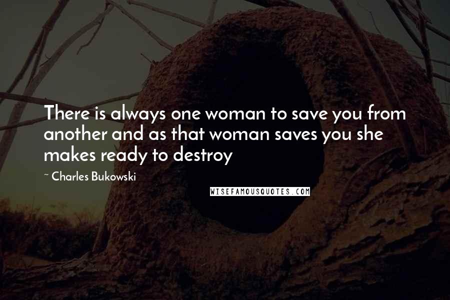 Charles Bukowski Quotes: There is always one woman to save you from another and as that woman saves you she makes ready to destroy