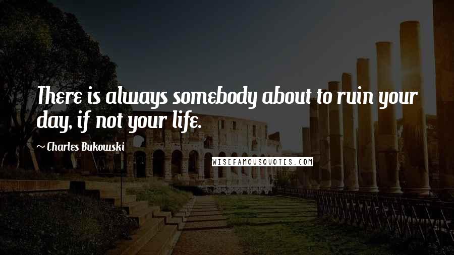 Charles Bukowski Quotes: There is always somebody about to ruin your day, if not your life.