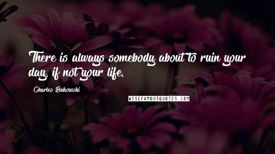 Charles Bukowski Quotes: There is always somebody about to ruin your day, if not your life.