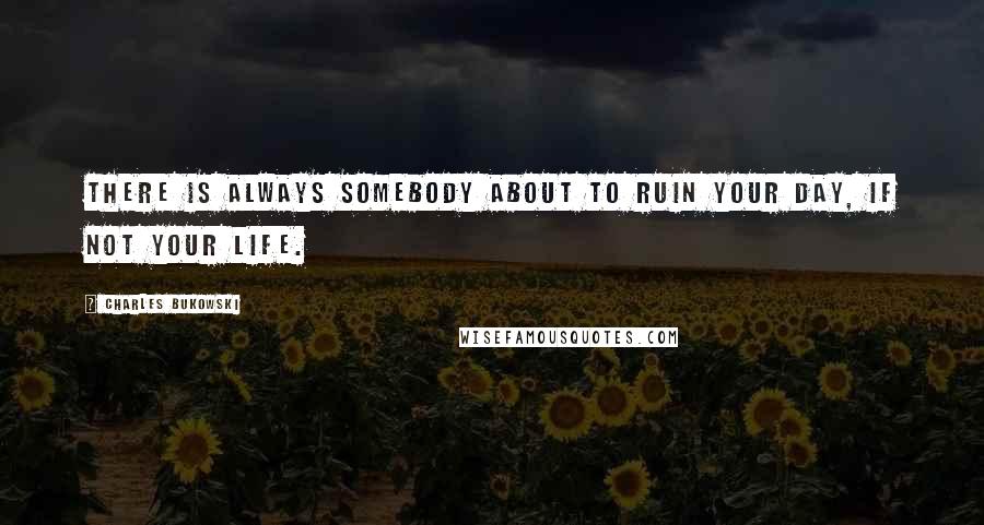 Charles Bukowski Quotes: There is always somebody about to ruin your day, if not your life.