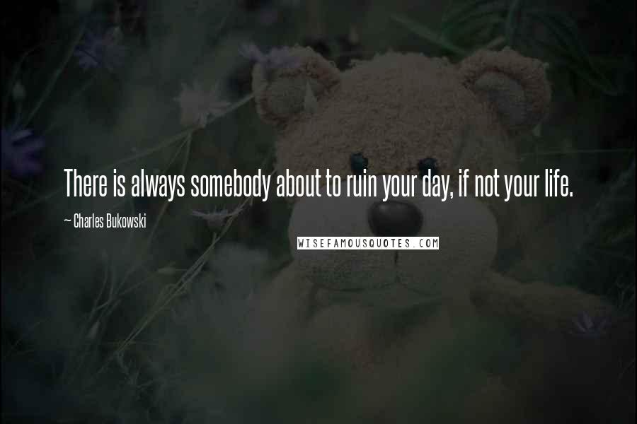 Charles Bukowski Quotes: There is always somebody about to ruin your day, if not your life.