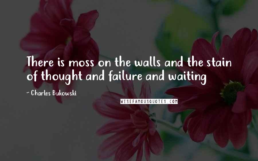 Charles Bukowski Quotes: There is moss on the walls and the stain of thought and failure and waiting