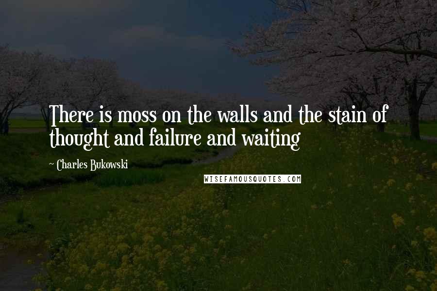 Charles Bukowski Quotes: There is moss on the walls and the stain of thought and failure and waiting