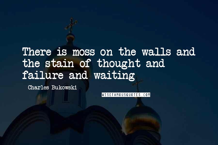 Charles Bukowski Quotes: There is moss on the walls and the stain of thought and failure and waiting