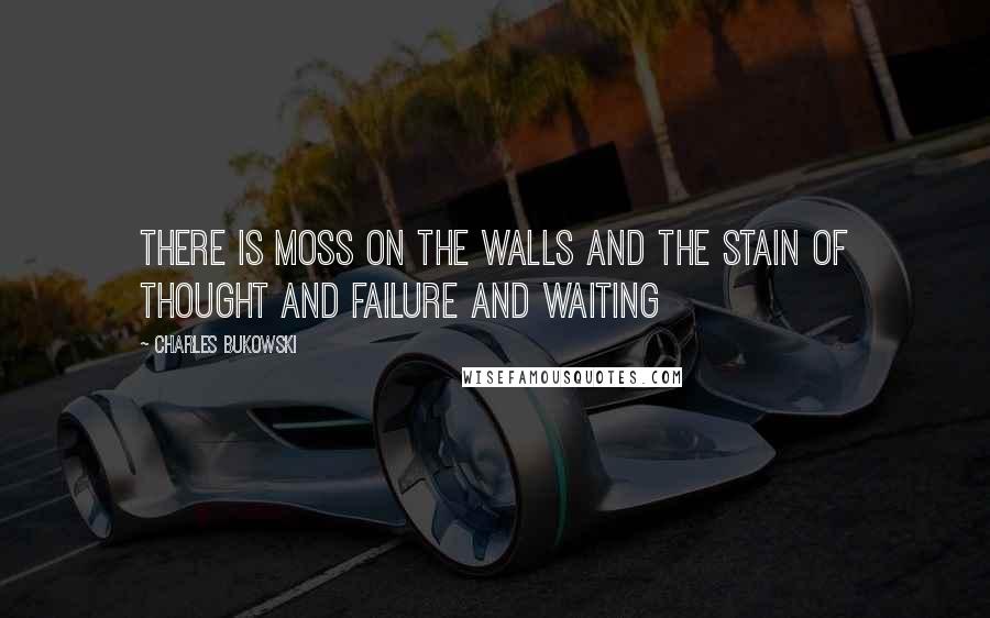 Charles Bukowski Quotes: There is moss on the walls and the stain of thought and failure and waiting