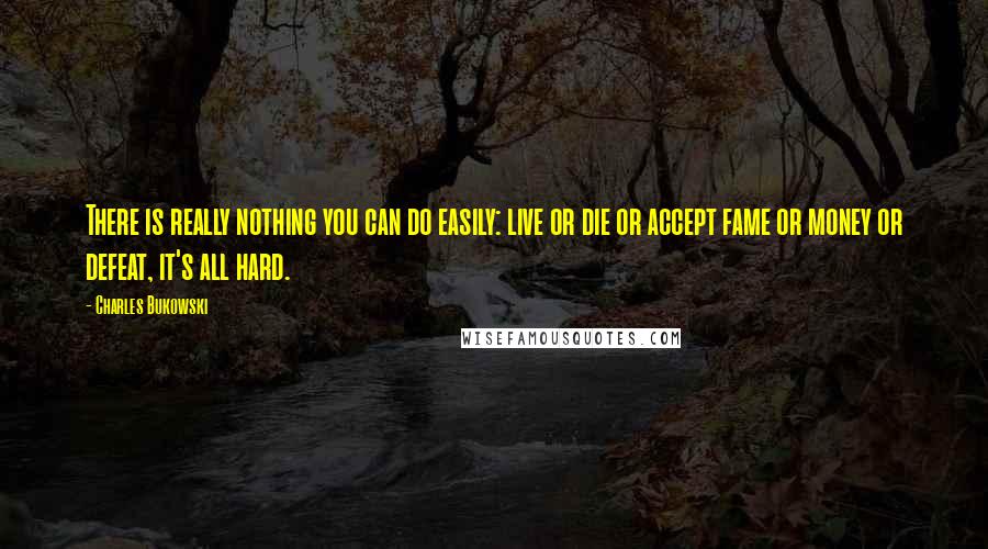 Charles Bukowski Quotes: There is really nothing you can do easily: live or die or accept fame or money or defeat, it's all hard.