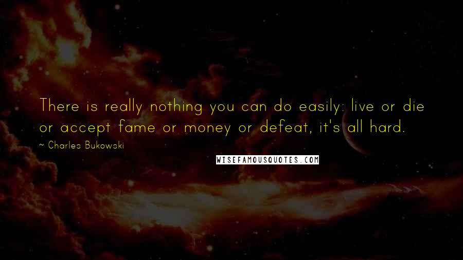 Charles Bukowski Quotes: There is really nothing you can do easily: live or die or accept fame or money or defeat, it's all hard.