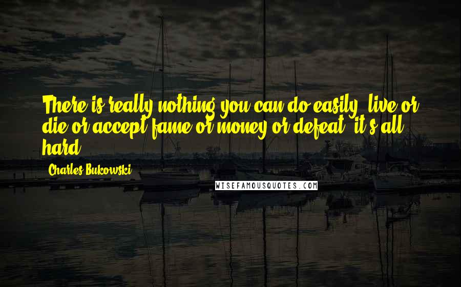 Charles Bukowski Quotes: There is really nothing you can do easily: live or die or accept fame or money or defeat, it's all hard.