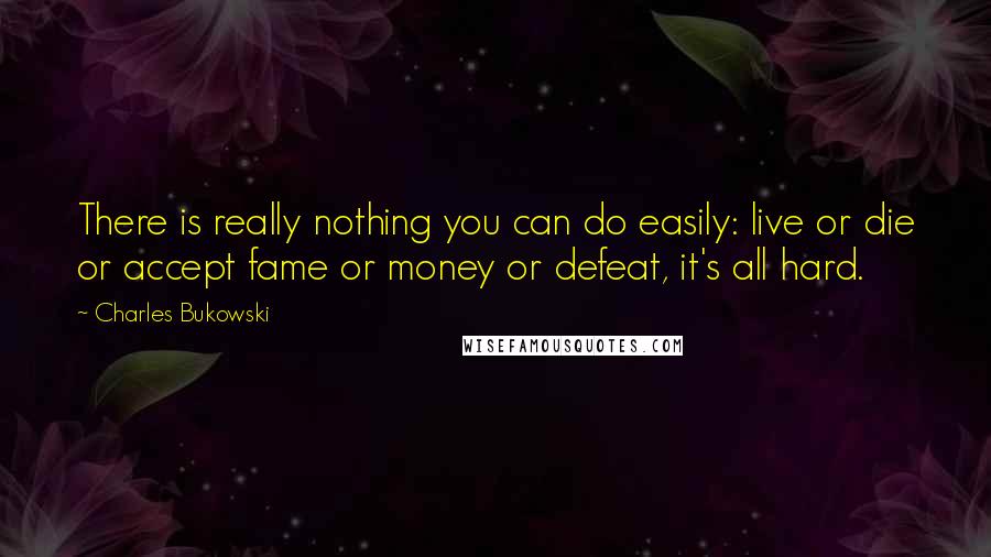 Charles Bukowski Quotes: There is really nothing you can do easily: live or die or accept fame or money or defeat, it's all hard.