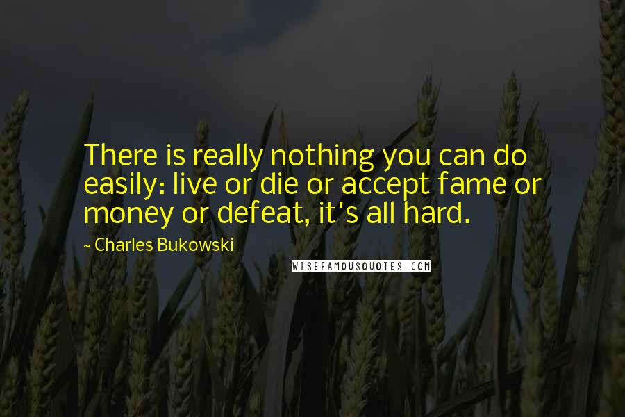 Charles Bukowski Quotes: There is really nothing you can do easily: live or die or accept fame or money or defeat, it's all hard.