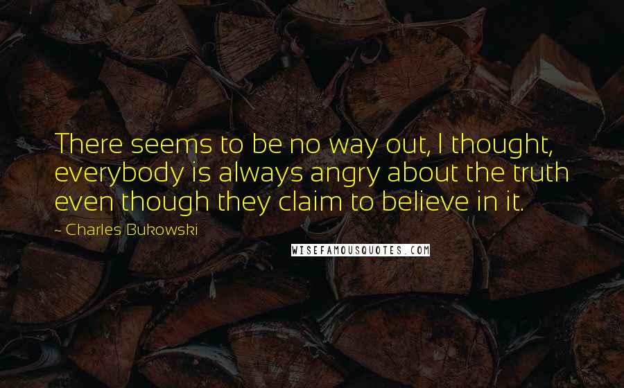 Charles Bukowski Quotes: There seems to be no way out, I thought, everybody is always angry about the truth even though they claim to believe in it.