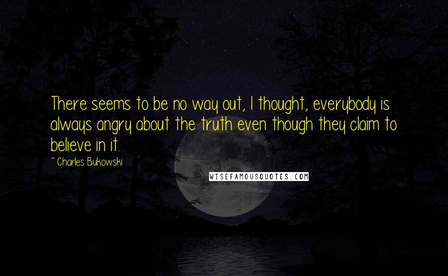 Charles Bukowski Quotes: There seems to be no way out, I thought, everybody is always angry about the truth even though they claim to believe in it.