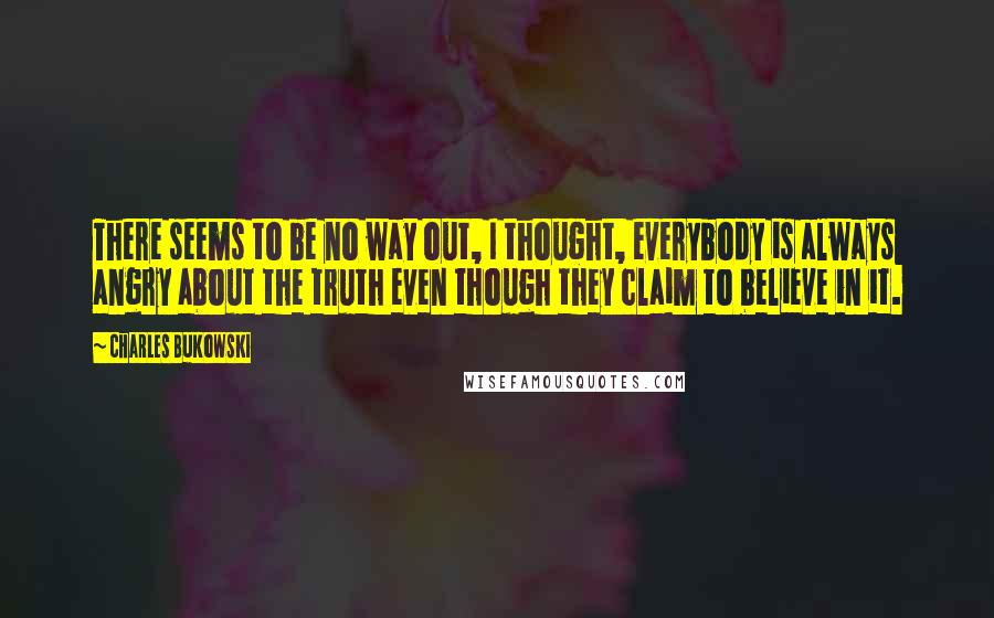 Charles Bukowski Quotes: There seems to be no way out, I thought, everybody is always angry about the truth even though they claim to believe in it.