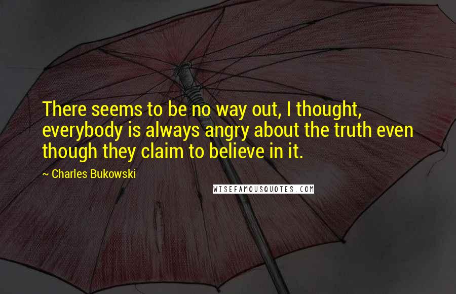 Charles Bukowski Quotes: There seems to be no way out, I thought, everybody is always angry about the truth even though they claim to believe in it.