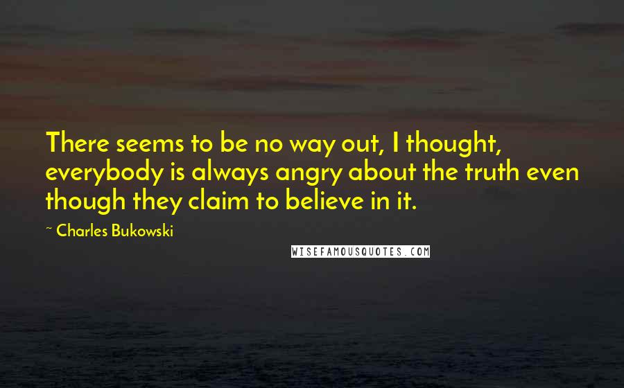 Charles Bukowski Quotes: There seems to be no way out, I thought, everybody is always angry about the truth even though they claim to believe in it.