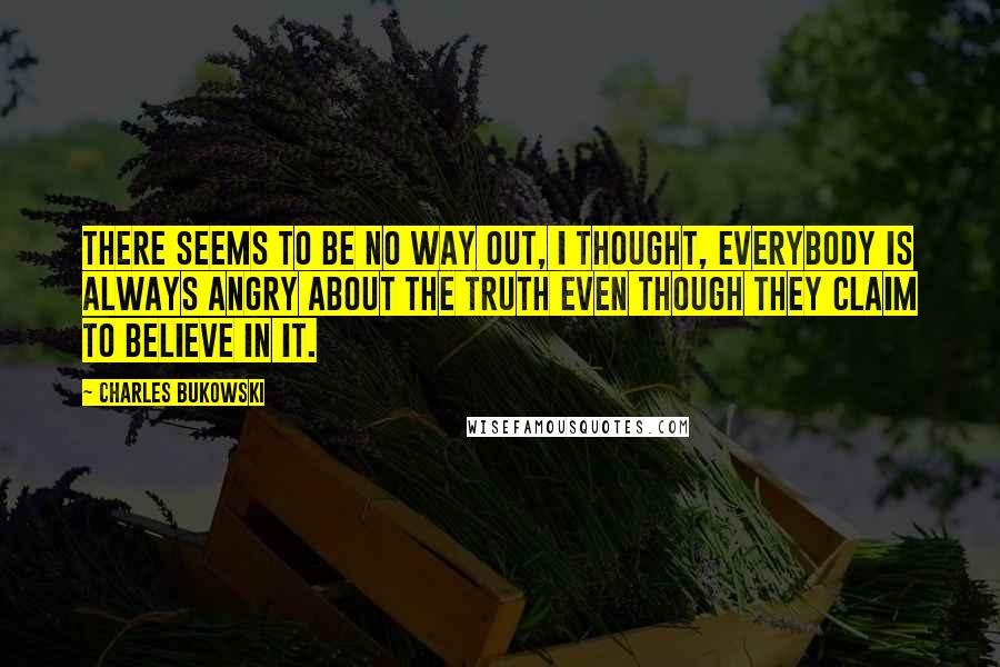 Charles Bukowski Quotes: There seems to be no way out, I thought, everybody is always angry about the truth even though they claim to believe in it.